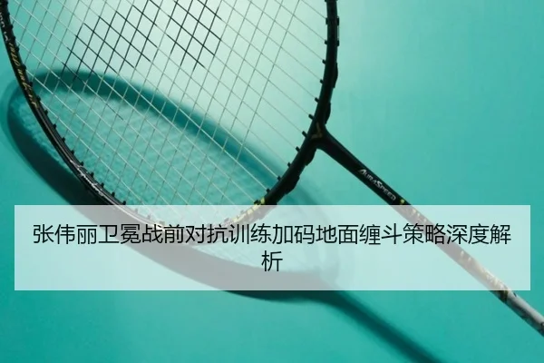 张伟丽卫冕战前对抗训练加码地面缠斗策略深度解析